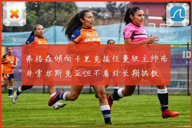 弗格森倾向卡里克接任曼联主帅而非索尔斯克亚但不看好长期执教