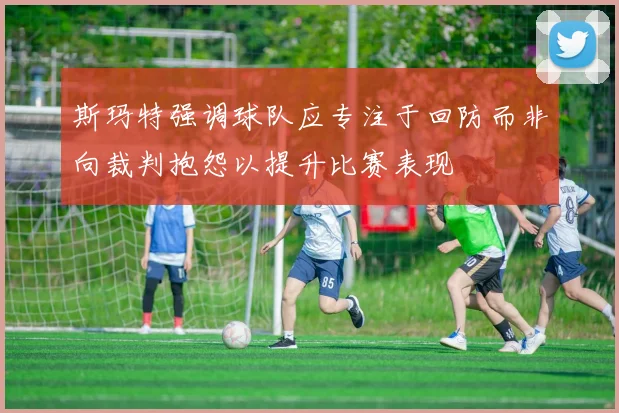 斯玛特强调球队应专注于回防而非向裁判抱怨以提升比赛表现