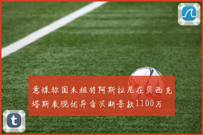 意媒称国米租将阿斯拉尼在贝西克塔斯表现优异含买断条款1100万