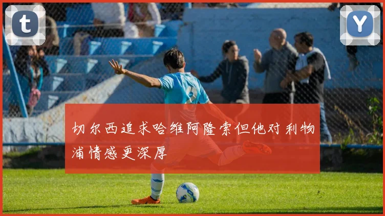 切尔西追求哈维阿隆索但他对利物浦情感更深厚