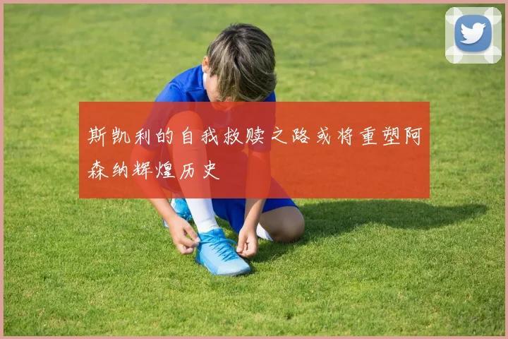 斯凯利的自我救赎之路或将重塑阿森纳辉煌历史
