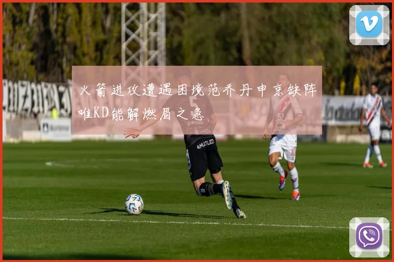 火箭进攻遭遇困境范乔丹申京缺阵唯KD能解燃眉之急