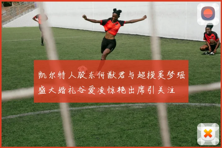 凯尔特人股东何猷君与超模奚梦瑶盛大婚礼谷爱凌惊艳出席引关注