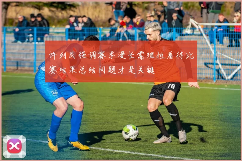 许利民强调赛季漫长需理性看待比赛结果总结问题才是关键