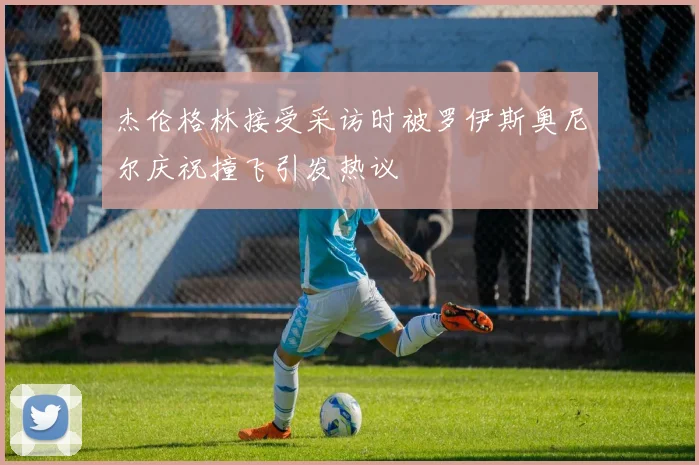 杰伦格林接受采访时被罗伊斯奥尼尔庆祝撞飞引发热议