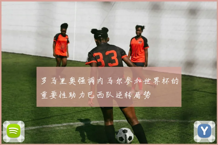 罗马里奥强调内马尔参加世界杯的重要性助力巴西队逆转局势