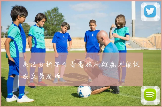 美记分析字母哥需施压雄鹿才能促成交易局面