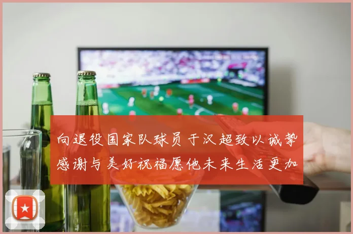 向退役国家队球员于汉超致以诚挚感谢与美好祝福愿他未来生活更加精彩