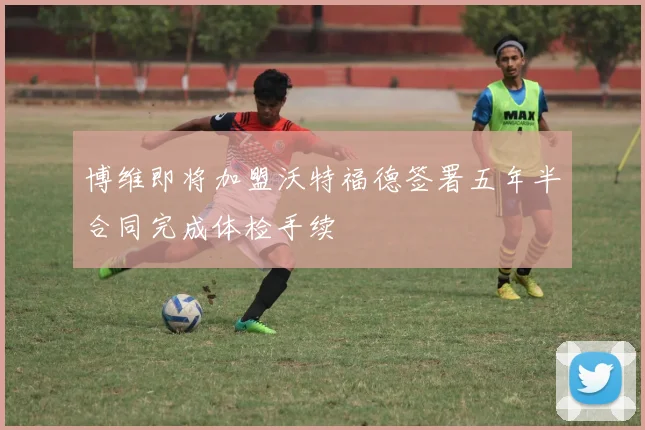 博维即将加盟沃特福德签署五年半合同完成体检手续