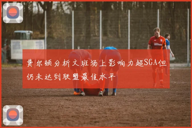 费尔顿分析文班场上影响力超SGA但仍未达到联盟最佳水平