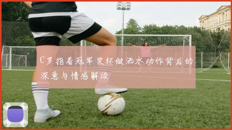 C罗指着冠军奖杯做洒水动作背后的深意与情感解读