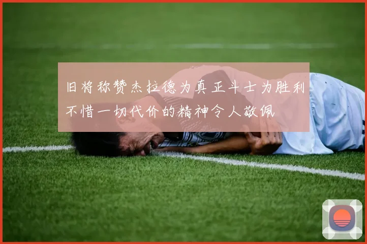 旧将称赞杰拉德为真正斗士为胜利不惜一切代价的精神令人敬佩