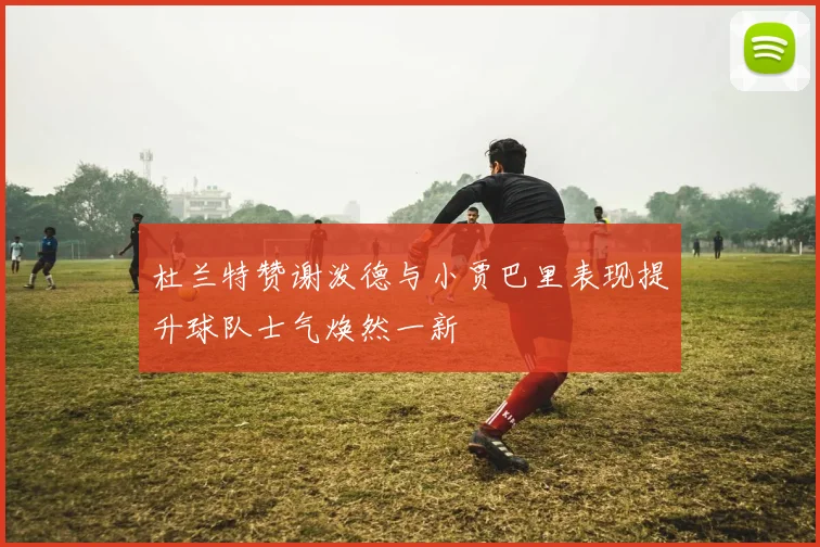 杜兰特赞谢泼德与小贾巴里表现提升球队士气焕然一新